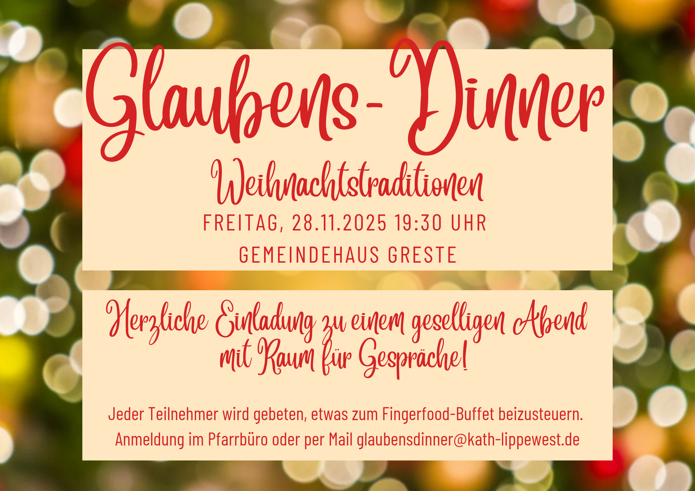 Herzliche Einladung zu einem geselligen Abend mit Raum für Gespräche! Jeder Teilnehmer wird gebeten, etwas zum Fingerfood-Buffet beizusteuern. Anmeldung im Pfarrbüro oder per Mail glaubensdinner@kath-lippewest.de FREITAG, 28.11.2025 19:30 UHR GEMEINDEHAUS GRESTE